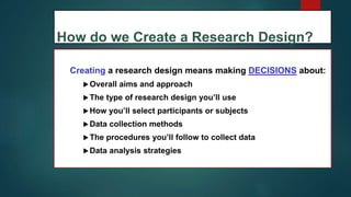 How do we Create a Research Design?
Creating a research design means making DECISIONS about:
Overall aims and approach
The type of research design you’ll use
How you’ll select participants or subjects
Data collection methods
The procedures you’ll follow to collect data
Data analysis strategies
11
 