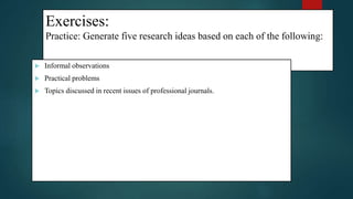Exercises:
Practice: Generate five research ideas based on each of the following:
 Informal observations
 Practical problems
 Topics discussed in recent issues of professional journals.
15
 