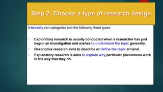 It broadly can categorize into the following three types.
1. Exploratory research is usually conducted when a researcher has just
begun an investigation and wishes to understand the topic generally.
2. Descriptive research aims to describe or define the topic at hand.
3. Explanatory research is aims to explain why particular phenomena work
in the way that they do..
16
 
