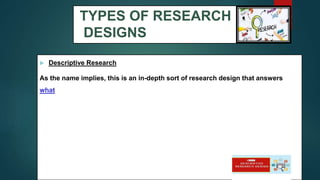 TYPES OF RESEARCH
DESIGNS
 Descriptive Research
As the name implies, this is an in-depth sort of research design that answers
what
17
 
