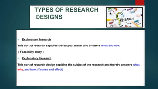 TYPES OF RESEARCH
DESIGNS
 Exploratory Research
This sort of research explores the subject matter and answers what and how.
( Feasibility study )
 Explanatory Research
This sort of research design explains the subject of the research and thereby answers what,
why, and how. (Causes and effect)
18
 