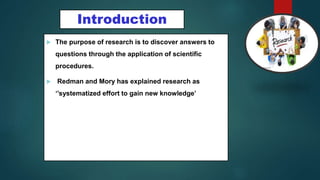  The purpose of research is to discover answers to
questions through the application of scientific
procedures.
 Redman and Mory has explained research as
‘’systematized effort to gain new knowledge’
2
Introduction
 