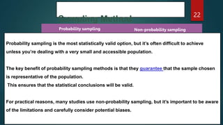 Sampling Method
22
Probability sampling Non-probability sampling
Probability sampling is the most statistically valid option, but it’s often difficult to achieve
unless you’re dealing with a very small and accessible population.
The key benefit of probability sampling methods is that they guarantee that the sample chosen
is representative of the population.
This ensures that the statistical conclusions will be valid.
For practical reasons, many studies use non-probability sampling, but it’s important to be aware
of the limitations and carefully consider potential biases.
 