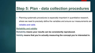 Step 5: Plan - data collection procedures
 Planning systematic procedures is especially important in quantitative research,
where we need to precisely define the variables and ensure our measurements are
reliable and valid.
Reliability and validity
Reliability means your results can be consistently reproduced.
Validity means that you’re actually measuring the concept you’re interested in.
29
 
