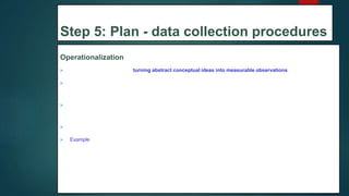 Step 5: Plan - data collection procedures
Operationalization
 Operationalization means turning abstract conceptual ideas into measurable observations.
 When planning how you will collect data, you need to translate the conceptual definition of what you want to
study into the operational definition of what you will actually measure.
 Some variables, like height or age, are easily measured. But often you’ll be dealing with more abstract
concepts, like satisfaction, anxiety, or competence.
 If you’re using observations, which events or actions will you count?
 Example: To measure teachers’ satisfaction with online learning tools, you could create a questionnaire with a
5-point rating scale.
31
 