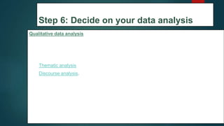 Step 6: Decide on your data analysis
strategies
Qualitative data analysis
In qualitative research, the data will usually be very dense with information and ideas.
Two of the most common approaches to doing this are
1. Thematic analysis
2. Discourse analysis.
34
 