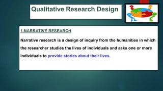 Qualitative Research Design
1.NARRATIVE RESEARCH
Narrative research is a design of inquiry from the humanities in which
the researcher studies the lives of individuals and asks one or more
individuals to provide stories about their lives.
47
 
