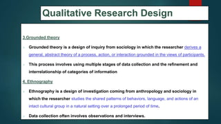 Qualitative Research Design
3.Grounded theory
 Grounded theory is a design of inquiry from sociology in which the researcher derives a
general, abstract theory of a process, action, or interaction grounded in the views of participants.
 This process involves using multiple stages of data collection and the refinement and
interrelationship of categories of information
4. Ethnography
 Ethnography is a design of investigation coming from anthropology and sociology in
which the researcher studies the shared patterns of behaviors, language, and actions of an
intact cultural group in a natural setting over a prolonged period of time.
 Data collection often involves observations and interviews.
48
 