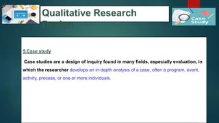 Qualitative Research
Design
5.Case study
Case studies are a design of inquiry found in many fields, especially evaluation, in
which the researcher develops an in-depth analysis of a case, often a program, event,
activity, process, or one or more individuals.
49
 