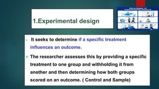 1.Experimental design
 It seeks to determine if a specific treatment
influences an outcome.
 The researcher assesses this by providing a specific
treatment to one group and withholding it from
another and then determining how both groups
scored on an outcome. ( Control and Sample)
52
 