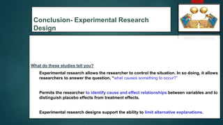 Conclusion- Experimental Research
Design
What do these studies tell you?
1. Experimental research allows the researcher to control the situation. In so doing, it allows
researchers to answer the question, “what causes something to occur?”
2. Permits the researcher to identify cause and effect relationships between variables and to
distinguish placebo effects from treatment effects.
3. Experimental research designs support the ability to limit alternative explanations.
54
 