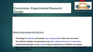 Conclusion- Experimental Research
Design
What do these studies don't tell you?
 The design is artificial, and results may not generalize well to the real world.
 The artificial settings of experiments may alter subject behaviors or responses.
 Experimental designs can be costly if special equipment or facilities are needed.
 Some research problems cannot be studied using an experiment because of ethical or
technical reasons.
55
 