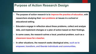 Purpose of Action Research Design
 The purpose of action research is to improve the practice of education, with
researchers studying their own problems or issues in a school or
educational setting.
 Educators engage in reflection about these problems, collect and analyze
data, and implement changes or a plan of action based on their findings.
 In some cases, the research solves a local, practical problem, such as a
classroom issue for a teacher.
 In other situations, the research seeks ideological aims, such as to
empower, transform, and liberate individuals and communities.
58
 