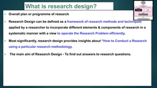 What is research design?
 Overall plan or programme of research
 Research Design can be defined as a framework of research methods and techniques
applied by a researcher to incorporate different elements & components of research in a
systematic manner with a view to operate the Research Problem efficiently.
 Most significantly, research design provides insights about “How to Conduct a Research
using a particular research methodology.
 The main aim of Research Design - To find out answers to research questions.
6
 
