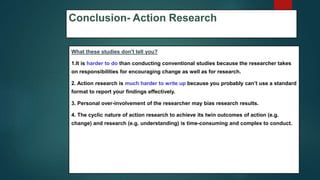 Conclusion- Action Research
What these studies don't tell you?
1.It is harder to do than conducting conventional studies because the researcher takes
on responsibilities for encouraging change as well as for research.
2. Action research is much harder to write up because you probably can’t use a standard
format to report your findings effectively.
3. Personal over-involvement of the researcher may bias research results.
4. The cyclic nature of action research to achieve its twin outcomes of action (e.g.
change) and research (e.g. understanding) is time-consuming and complex to conduct.
61
 