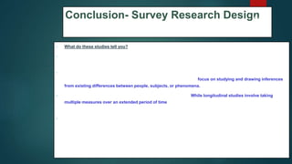 Conclusion- Survey Research Design
 What do these studies tell you?
 1.Cross-sectional studies provide a 'snapshot' of the outcome and the characteristics associated with it, at a
specific point in time.
 2.Unlike the experimental design where there is an active intervention by the researcher to produce and
measure change or to create differences, cross-sectional designs focus on studying and drawing inferences
from existing differences between people, subjects, or phenomena.
 3.Involves collecting data at and concerning one point in time. While longitudinal studies involve taking
multiple measures over an extended period of time, cross-sectional research is focused on finding
relationships between variables at one moment in time.
 4.Groups identified for study are purposely selected based upon existing differences in the sample rather than
seeking random sampling.
68
 