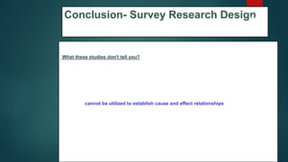 Conclusion- Survey Research Design
What these studies don't tell you?
1. Finding people, subjects, or phenomena to study that are very similar except in one
specific variable can be difficult.
2. Results are static and time bound and, therefore, give no indication of a sequence of
events or reveal historical contexts.
3. Studies cannot be utilized to establish cause and effect relationships.
4. Provide only a snapshot of analysis so there is always the possibility that a study could
have differing results if another time-frame had been chosen.
5. There is no follow up to the findings.
69
 