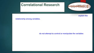 Correlational Research
 Correlational designs provide an opportunity for you to predict scores and explain the
relationship among variables.
 In correlational research designs, investigators use the correlation statistical test to
describe and measure the degree of association (or relationship) between two or more
variables or sets of scores.
In this design, the researchers do not attempt to control or manipulate the variables as in an
experiment; instead, they relate, using the correlation statistic, two or more scores for each
person .
 (e.g., a student motivation and a student achievement score for each individual).
71
 