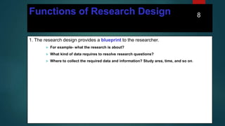 Functions of Research Design
1. The research design provides a blueprint to the researcher.
 For example- what the research is about?
 What kind of data requires to resolve research questions?
 Where to collect the required data and information? Study area, time, and so on.
8
 