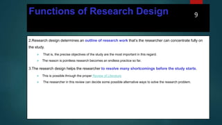 Functions of Research Design
2.Research design determines an outline of research work that’s the researcher can concentrate fully on
the study.
 That is, the precise objectives of the study are the most important in this regard.
 The reason is pointless research becomes an endless practice so far.
3.The research design helps the researcher to resolve many shortcomings before the study starts.
 This is possible through the proper Review of Literature.
 The researcher in this review can decide some possible alternative ways to solve the research problem.
9
 