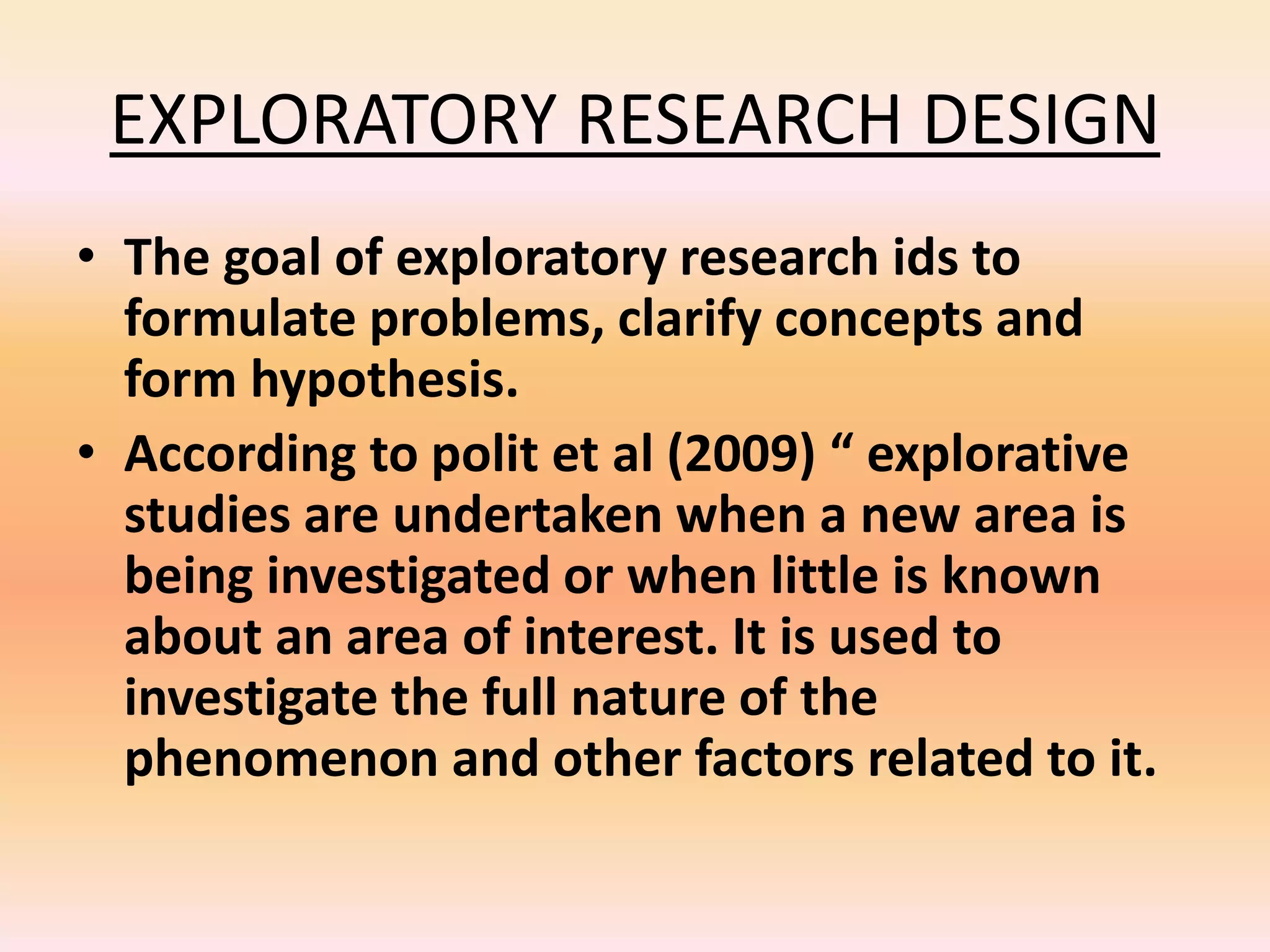 EXPLORATORY RESEARCH DESIGN
• The goal of exploratory research ids to
formulate problems, clarify concepts and
form hypothesis.
• According to polit et al (2009) “ explorative
studies are undertaken when a new area is
being investigated or when little is known
about an area of interest. It is used to
investigate the full nature of the
phenomenon and other factors related to it.
 