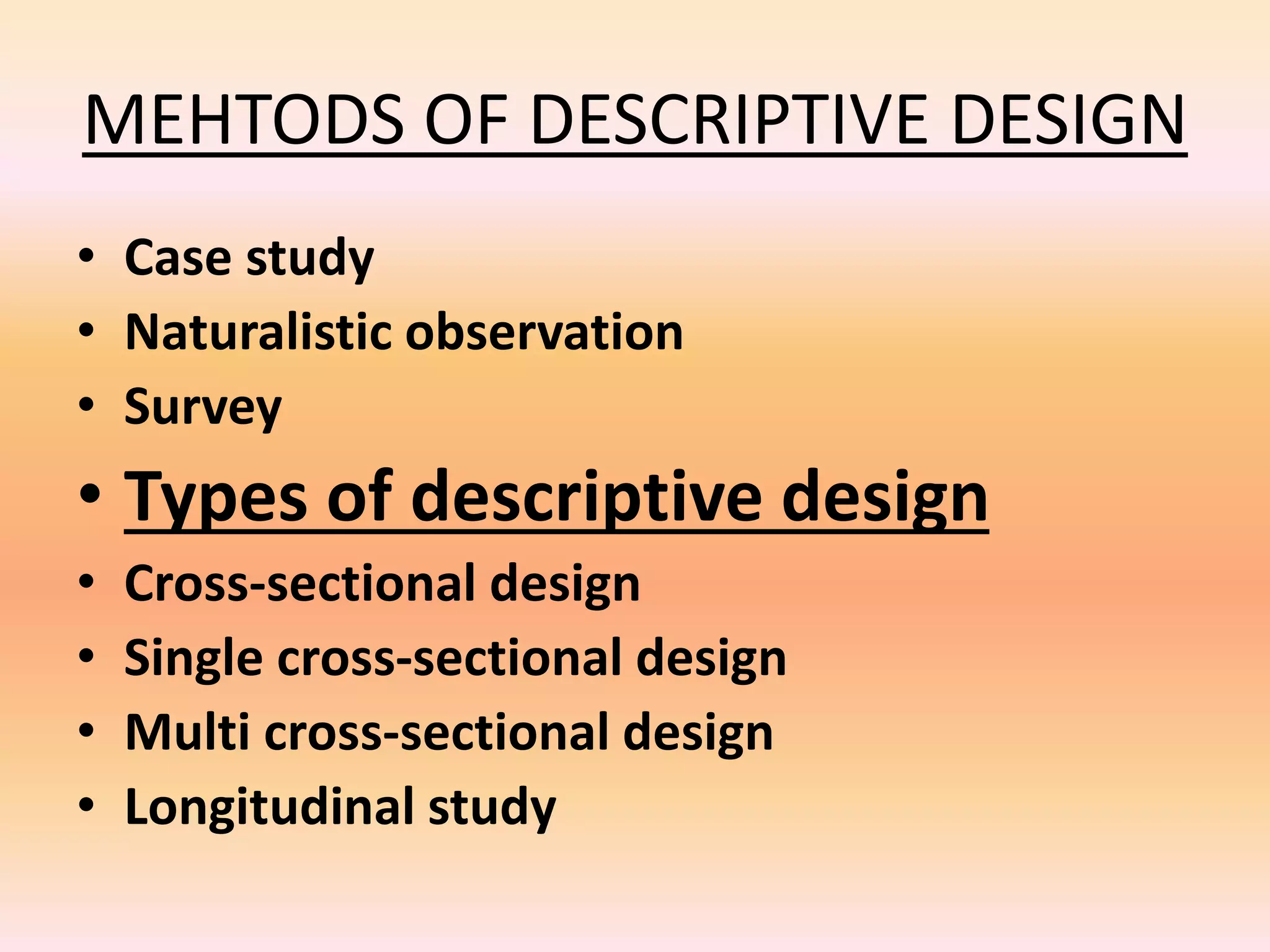 MEHTODS OF DESCRIPTIVE DESIGN
• Case study
• Naturalistic observation
• Survey
• Types of descriptive design
• Cross-sectional design
• Single cross-sectional design
• Multi cross-sectional design
• Longitudinal study
 