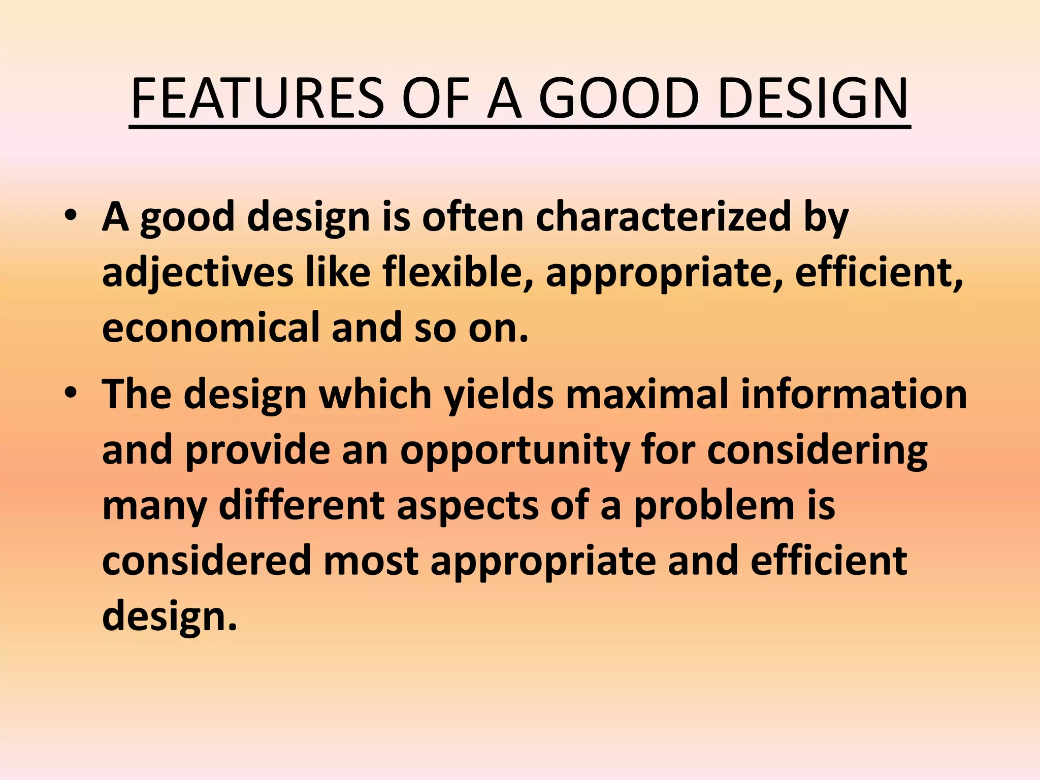 FEATURES OF A GOOD DESIGN
• A good design is often characterized by
adjectives like flexible, appropriate, efficient,
economical and so on.
• The design which yields maximal information
and provide an opportunity for considering
many different aspects of a problem is
considered most appropriate and efficient
design.
 