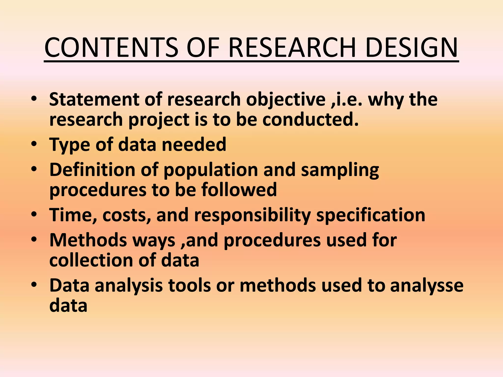 CONTENTS OF RESEARCH DESIGN
• Statement of research objective ,i.e. why the
research project is to be conducted.
• Type of data needed
• Definition of population and sampling
procedures to be followed
• Time, costs, and responsibility specification
• Methods ways ,and procedures used for
collection of data
• Data analysis tools or methods used to analysse
data
 
