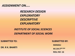 ASSIGNMENT ON…..
RESEARCH DESIGN
EXPLORATORY
DESCRIPTIVE
EXPLANATORY
INSTITUTE OF SOCIAL SCIENCES
DEPARTMENT OF SOCIAL WORK
SUBMITTED TO:
DR. R K. BHARTI
SUBMITTED BY:
MANJALI
M.S.W 2ND SEM
ROLL NO -16
 