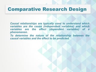 Comparative Research Design
Causal relationships are typically used to understand which
variables are the cause (independent variables) and which
variables are the effect (dependent variables) of a
phenomenon.
To determine the nature of the relationship between the
causal variables and the effect to be predicted.
 