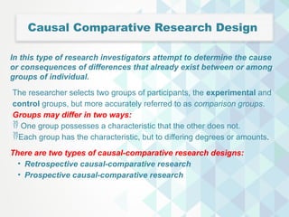 Causal Comparative Research Design
In this type of research investigators attempt to determine the cause
or consequences of differences that already exist between or among
groups of individual.
The researcher selects two groups of participants, the experimental and
control groups, but more accurately referred to as comparison groups.
Groups may differ in two ways:
 One group possesses a characteristic that the other does not.
Each group has the characteristic, but to differing degrees or amounts.
There are two types of causal-comparative research designs:
• Retrospective causal-comparative research
• Prospective causal-comparative research
 