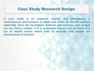 Case Study Research Design
A case study is an empirical enquiry that investigates a
contemporary phenomenon in depth and within its real-life context,
especially when the boundaries between phenomenon and context
are not clearly evident. It is a systematic inquiry into an event or a
set of related events which aims to describe and explain the
phenomenon of interest.
 