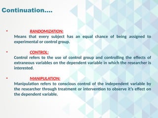 Continuation….
• RANDOMIZATION:
Means that every subject has an equal chance of being assigned to
experimental or control group.
• CONTROL:
Control refers to the use of control group and controlling the effects of
extraneous variables on the dependent variable in which the researcher is
interested.
• MANIPULATION:
Manipulation refers to conscious control of the independent variable by
the researcher through treatment or intervention to observe it’s effect on
the dependent variable.
 