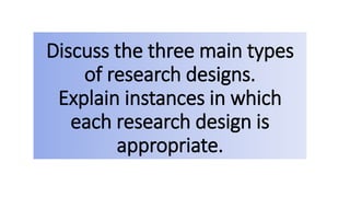 Discuss the three main types
of research designs.
Explain instances in which
each research design is
appropriate.
 