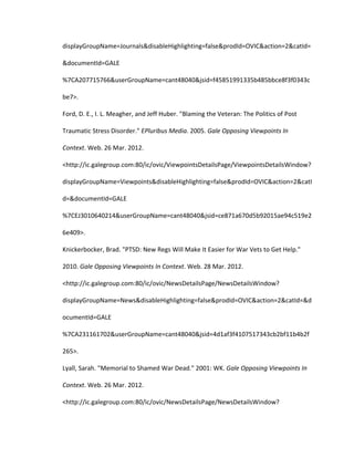 displayGroupName=Journals&disableHighlighting=false&prodId=OVIC&action=2&catId=

&documentId=GALE

%7CA207715766&userGroupName=cant48040&jsid=f45851991335b485bbce8f3f0343c

be7>.

Ford, D. E., I. L. Meagher, and Jeff Huber. "Blaming the Veteran: The Politics of Post

Traumatic Stress Disorder." EPluribus Media. 2005. Gale Opposing Viewpoints In

Context. Web. 26 Mar. 2012.

<http://ic.galegroup.com:80/ic/ovic/ViewpointsDetailsPage/ViewpointsDetailsWindow?

displayGroupName=Viewpoints&disableHighlighting=false&prodId=OVIC&action=2&catI

d=&documentId=GALE

%7CEJ3010640214&userGroupName=cant48040&jsid=ce871a670d5b92015ae94c519e2

6e409>.

Knickerbocker, Brad. "PTSD: New Regs Will Make It Easier for War Vets to Get Help."

2010. Gale Opposing Viewpoints In Context. Web. 28 Mar. 2012.

<http://ic.galegroup.com:80/ic/ovic/NewsDetailsPage/NewsDetailsWindow?

displayGroupName=News&disableHighlighting=false&prodId=OVIC&action=2&catId=&d

ocumentId=GALE

%7CA231161702&userGroupName=cant48040&jsid=4d1af3f4107517343cb2bf11b4b2f

265>.

Lyall, Sarah. "Memorial to Shamed War Dead." 2001: WK. Gale Opposing Viewpoints In

Context. Web. 26 Mar. 2012.

<http://ic.galegroup.com:80/ic/ovic/NewsDetailsPage/NewsDetailsWindow?
 