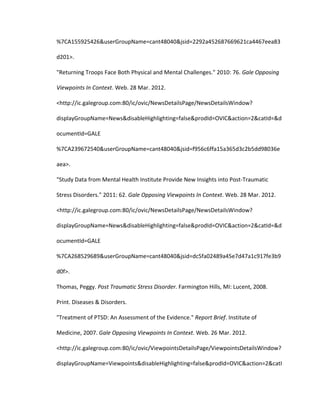 %7CA155925426&userGroupName=cant48040&jsid=2292a452687669621ca4467eea83

d201>.

"Returning Troops Face Both Physical and Mental Challenges." 2010: 76. Gale Opposing

Viewpoints In Context. Web. 28 Mar. 2012.

<http://ic.galegroup.com:80/ic/ovic/NewsDetailsPage/NewsDetailsWindow?

displayGroupName=News&disableHighlighting=false&prodId=OVIC&action=2&catId=&d

ocumentId=GALE

%7CA239672540&userGroupName=cant48040&jsid=f956c6ffa15a365d3c2b5dd98036e

aea>.

"Study Data from Mental Health Institute Provide New Insights into Post-Traumatic

Stress Disorders." 2011: 62. Gale Opposing Viewpoints In Context. Web. 28 Mar. 2012.

<http://ic.galegroup.com:80/ic/ovic/NewsDetailsPage/NewsDetailsWindow?

displayGroupName=News&disableHighlighting=false&prodId=OVIC&action=2&catId=&d

ocumentId=GALE

%7CA268529689&userGroupName=cant48040&jsid=dc5fa02489a45e7d47a1c917fe3b9

d0f>.

Thomas, Peggy. Post Traumatic Stress Disorder. Farmington Hills, MI: Lucent, 2008.

Print. Diseases & Disorders.

"Treatment of PTSD: An Assessment of the Evidence." Report Brief. Institute of

Medicine, 2007. Gale Opposing Viewpoints In Context. Web. 26 Mar. 2012.

<http://ic.galegroup.com:80/ic/ovic/ViewpointsDetailsPage/ViewpointsDetailsWindow?

displayGroupName=Viewpoints&disableHighlighting=false&prodId=OVIC&action=2&catI
 