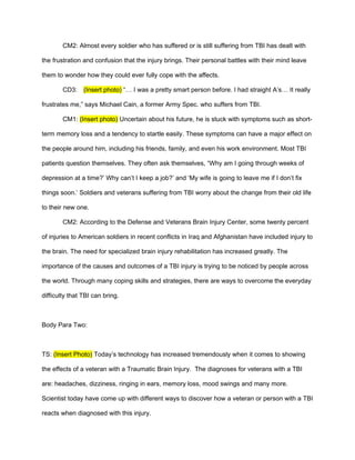 CM2: Almost every soldier who has suffered or is still suffering from TBI has dealt with

the frustration and confusion that the injury brings. Their personal battles with their mind leave

them to wonder how they could ever fully cope with the affects.

        CD3:    (Insert photo) “… I was a pretty smart person before. I had straight A’s… It really

frustrates me,” says Michael Cain, a former Army Spec. who suffers from TBI.

        CM1: (Insert photo) Uncertain about his future, he is stuck with symptoms such as short-

term memory loss and a tendency to startle easily. These symptoms can have a major effect on

the people around him, including his friends, family, and even his work environment. Most TBI

patients question themselves. They often ask themselves, “Why am I going through weeks of

depression at a time?’ Why can’t I keep a job?’ and ‘My wife is going to leave me if I don’t fix

things soon.’ Soldiers and veterans suffering from TBI worry about the change from their old life

to their new one.

        CM2: According to the Defense and Veterans Brain Injury Center, some twenty percent

of injuries to American soldiers in recent conflicts in Iraq and Afghanistan have included injury to

the brain. The need for specialized brain injury rehabilitation has increased greatly. The

importance of the causes and outcomes of a TBI injury is trying to be noticed by people across

the world. Through many coping skills and strategies, there are ways to overcome the everyday

difficulty that TBI can bring.



Body Para Two:



TS: (Insert Photo) Today’s technology has increased tremendously when it comes to showing

the effects of a veteran with a Traumatic Brain Injury. The diagnoses for veterans with a TBI

are: headaches, dizziness, ringing in ears, memory loss, mood swings and many more.

Scientist today have come up with different ways to discover how a veteran or person with a TBI

reacts when diagnosed with this injury.
 