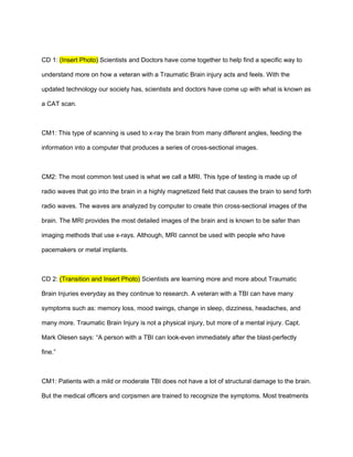 CD 1: (Insert Photo) Scientists and Doctors have come together to help find a specific way to

understand more on how a veteran with a Traumatic Brain injury acts and feels. With the

updated technology our society has, scientists and doctors have come up with what is known as

a CAT scan.



CM1: This type of scanning is used to x-ray the brain from many different angles, feeding the

information into a computer that produces a series of cross-sectional images.



CM2: The most common test used is what we call a MRI. This type of testing is made up of

radio waves that go into the brain in a highly magnetized field that causes the brain to send forth

radio waves. The waves are analyzed by computer to create thin cross-sectional images of the

brain. The MRI provides the most detailed images of the brain and is known to be safer than

imaging methods that use x-rays. Although, MRI cannot be used with people who have

pacemakers or metal implants.



CD 2: (Transition and Insert Photo) Scientists are learning more and more about Traumatic

Brain Injuries everyday as they continue to research. A veteran with a TBI can have many

symptoms such as: memory loss, mood swings, change in sleep, dizziness, headaches, and

many more. Traumatic Brain Injury is not a physical injury, but more of a mental injury. Capt.

Mark Olesen says: “A person with a TBI can look-even immediately after the blast-perfectly

fine.”



CM1: Patients with a mild or moderate TBI does not have a lot of structural damage to the brain.

But the medical officers and corpsmen are trained to recognize the symptoms. Most treatments
 