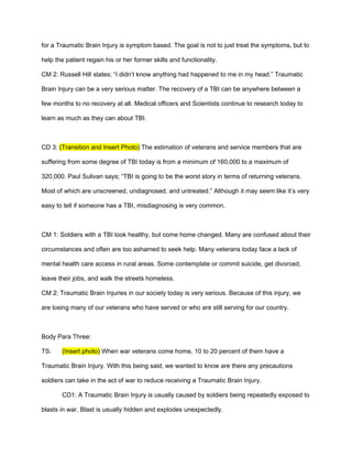 for a Traumatic Brain Injury is symptom based. The goal is not to just treat the symptoms, but to

help the patient regain his or her former skills and functionality.

CM 2: Russell Hill states; “I didn’t know anything had happened to me in my head.” Traumatic

Brain Injury can be a very serious matter. The recovery of a TBI can be anywhere between a

few months to no recovery at all. Medical officers and Scientists continue to research today to

learn as much as they can about TBI.



CD 3: (Transition and Insert Photo) The estimation of veterans and service members that are

suffering from some degree of TBI today is from a minimum of 160,000 to a maximum of

320,000. Paul Sulivan says; “TBI is going to be the worst story in terms of returning veterans.

Most of which are unscreened, undiagnosed, and untreated.” Although it may seem like it’s very

easy to tell if someone has a TBI, misdiagnosing is very common.



CM 1: Soldiers with a TBI look healthy, but come home changed. Many are confused about their

circumstances and often are too ashamed to seek help. Many veterans today face a lack of

mental health care access in rural areas. Some contemplate or commit suicide, get divorced,

leave their jobs, and walk the streets homeless.

CM 2: Traumatic Brain Injuries in our society today is very serious. Because of this injury, we

are losing many of our veterans who have served or who are still serving for our country.



Body Para Three:

TS:    (Insert photo) When war veterans come home, 10 to 20 percent of them have a

Traumatic Brain Injury. With this being said, we wanted to know are there any precautions

soldiers can take in the act of war to reduce receiving a Traumatic Brain Injury.

       CD1: A Traumatic Brain Injury is usually caused by soldiers being repeatedly exposed to

blasts in war. Blast is usually hidden and explodes unexpectedly.
 