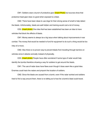 CM1: Soldiers wear a bunch of protective gear (Insert Photo) but sources show that

protective head gear does no good when exposed to a blast.

       CM2: There have been ideas to use dogs for their strong sense of smell to help detect

the blasts. Unfortunately, blasts are well hidden and training would cost a lot of money.

       CD2: (Insert photo) One idea that has been established has been an idea to have

vehicles that block the effects of blasts.

       CM1: Money seems to always be a big issue when talking about improvements in war

combat. The money that would be needed to fund for equipment to do such a thing would be too

risky of a move.

       CM2: Also there is no proven way to prevent blasts from traveling through barriers on

vehicles since it attacks sonically instead of physically.

       CD3: (Insert photo) People have often wondered if some type of radar would help

identify the bombs therefore showing a way for soldiers to get around the blasts.

       CM1: The use of radar does have flaws even though it does seem like a good idea.

Enemies could hack the radars and pinpoint the location of soldiers.

       CM2: Since the blasts are caused from a bomb, even if the radar worked and soldiers

tried to find a way around them, there is no telling as to how far a bomb’s blast could travel.
 