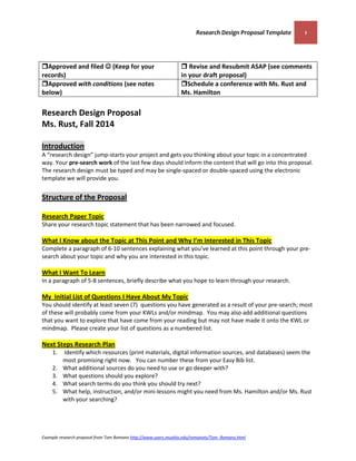 Research Design Proposal Template 1 
Example research proposal from Tom Romano http://www.users.muohio.edu/romanots/Tom_Romano.html 
Approved and filed  (Keep for your records) 
 Revise and Resubmit ASAP (see comments in your draft proposal) 
Approved with conditions (see notes below) 
Schedule a conference with Ms. Rust and Ms. Hamilton 
Research Design Proposal Ms. Rust, Fall 2014 Introduction 
A “research design” jump-starts your project and gets you thinking about your topic in a concentrated way. Your pre-search work of the last few days should inform the content that will go into this proposal. 
The research design must be typed and may be single-spaced or double-spaced using the electronic template we will provide you. 
Structure of the Proposal Research Paper Topic 
Share your research topic statement that has been narrowed and focused. 
What I Know about the Topic at This Point and Why I’m Interested in This Topic 
Complete a paragraph of 6-10 sentences explaining what you’ve learned at this point through your pre- search about your topic and why you are interested in this topic. 
What I Want To Learn 
In a paragraph of 5-8 sentences, briefly describe what you hope to learn through your research. 
My Initial List of Questions I Have About My Topic 
You should identify at least seven (7) questions you have generated as a result of your pre-search; most of these will probably come from your KWLs and/or mindmap. You may also add additional questions that you want to explore that have come from your reading but may not have made it onto the KWL or mindmap. Please create your list of questions as a numbered list. 
Next Steps Research Plan 
1. Identify which resources (print materials, digital information sources, and databases) seem the most promising right now. You can number these from your Easy Bib list. 
2. What additional sources do you need to use or go deeper with? 
3. What questions should you explore? 
4. What search terms do you think you should try next? 
5. What help, instruction, and/or mini-lessons might you need from Ms. Hamilton and/or Ms. Rust with your searching?  