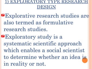 1) EXPLORATORY TYPE RESEARCH
DESIGN
Explorative research studies are
also termed as formulative
research studies.
Exploratory study is a
systematic scientific approach
which enables a social scientist
to determine whether an idea is
in reality or not.
 