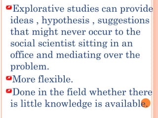 Explorative studies can provide
ideas , hypothesis , suggestions
that might never occur to the
social scientist sitting in an
office and mediating over the
problem.
More flexible.
Done in the field whether there
is little knowledge is available.
 