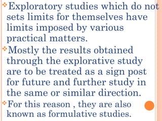 Exploratory studies which do not
sets limits for themselves have
limits imposed by various
practical matters.
Mostly the results obtained
through the explorative study
are to be treated as a sign post
for future and further study in
the same or similar direction.
For this reason , they are also
known as formulative studies.
 