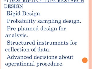 2) DESCRIPTIVE TYPE RESEARCH
DESIGN
 Rigid Design.
 Probability sampling design.
 Pre-planned design for
analysis.
 Structured instruments for
collection of data.
 Advanced decisions about
operational procedure.
 