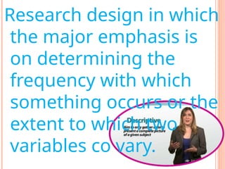 Research design in which
the major emphasis is
on determining the
frequency with which
something occurs or the
extent to which two
variables co vary.
 