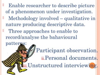  Enable researcher to describe picture
of a phenomenon under investigation.
 Methodology involved – qualitative in
nature producing descriptive data.
 Three approaches to enable to
record/analyse the bahavioural
patterns:
i. Participant observation.
ii.Personal documents.
iii.Unstructured interviewing.
 