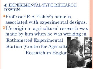 4) EXPERIMENTAL TYPE RESEARCH
DESIGN
Professor R.A.Fisher’s name is
associated with experimental designs.
It’s origin in agricultural research was
made by him when he was working in
Rothamsted Experimental
Station (Centre for Agricultural
Research in England).
 