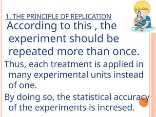 1. THE PRINCIPLE OF REPLICATION
According to this , the
experiment should be
repeated more than once.
Thus, each treatment is applied in
many experimental units instead
of one.
By doing so, the statistical accuracy
of the experiments is incresed.
 
