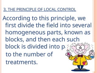 3. THE PRINCIPLE OF LOCAL CONTROL
According to this principle, we
first divide the field into several
homogeneous parts, known as
blocks, and then each such
block is divided into part equal
to the number of
treatments.
 